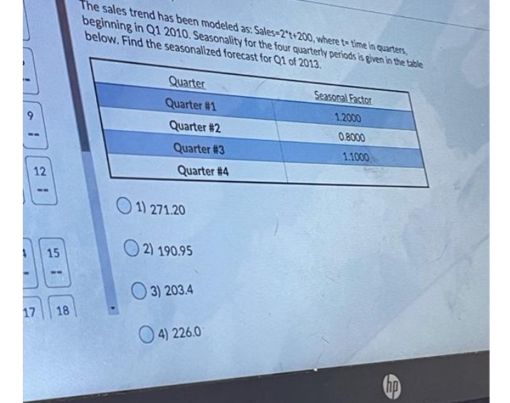 The sales trend has been modeled as: Sales=2't+200, where te time in quarters,
beginning in Q1 2010. Seasonality for the four quarterly periods is given in the table
below. Find the seasonallized forecast for Q1 of 2013.
Quarter
Seasonal Factor
Quarter #1
1.2000
6.
Quarter #2
0.8000
Quarter #3
1.1000
Quarter # 4
12
1) 271.20
2) 190.95
15
O 3) 203.4
17
18
O 4) 226.0
hp
