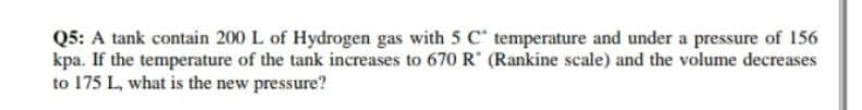 Q5: A tank contain 200 L of Hydrogen gas with 5 C temperature and under a pressure of 156
kpa. If the temperature of the tank increases to 670 R (Rankine scale) and the volume decreases
to 175 L, what is the new pressure?