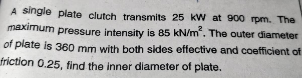 A single plate clutch transmits 25 kW at 900 rpm. The
maximum pressure intensity is 85 kN/m. The outer diameter
of plate is 360 mm with both sides effective and coefficient of
friction 0.25, find the inner diameter of plate.
