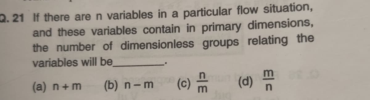 2. 21 If there are n variables in a particular flow situation,
and these variables contain in primary dimensions,
the number of dimensionless groups relating the
variables will be
(a) n+m
(b) n-m
(c) m
(d)
