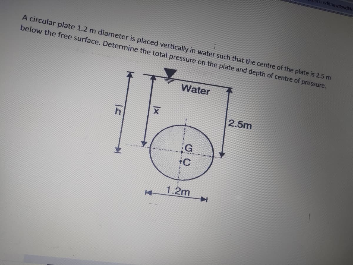 Ton editnew&wdNe
A circular plate 1.2 m diameter is placed vertically in water such that the centre of the plate is 2.5 m
below the free surface. Determine the total pressure on the plate and depth of centre of pressure.
Water
2.5m
G
1.2m
