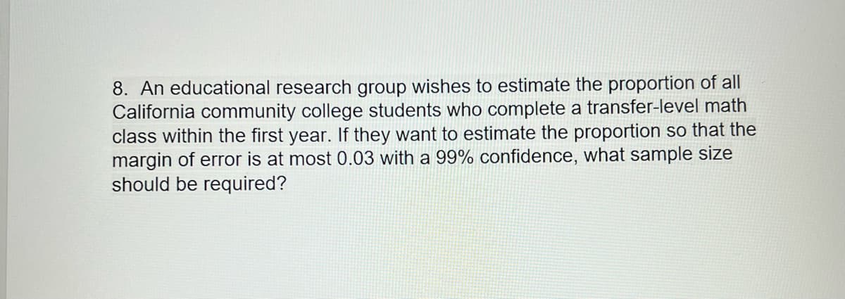 8. An educational research group wishes to estimate the proportion of all
California community college students who complete a transfer-level math
class within the first year. If they want to estimate the proportion so that the
margin of error is at most 0.03 with a 99% confidence, what sample size
should be required?
