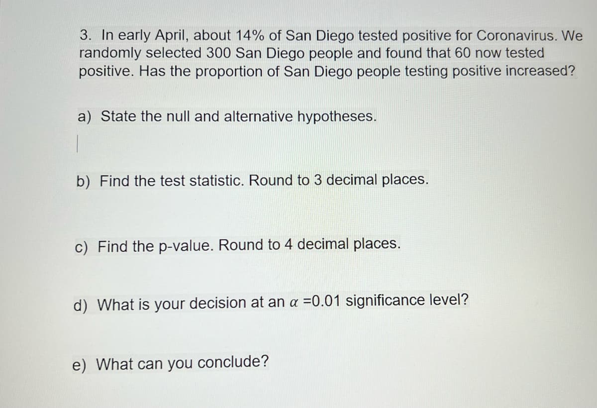 3. In early April, about 14% of San Diego tested positive for Coronavirus. We
randomly selected 300 San Diego people and found that 60 now tested
positive. Has the proportion of San Diego people testing positive increased?
a) State the null and alternative hypotheses.
b) Find the test statistic. Round to 3 decimal places.
c) Find the p-value. Round to 4 decimal places.
d) What is your decision at an a =0.01 significance level?
e) What can you conclude?
