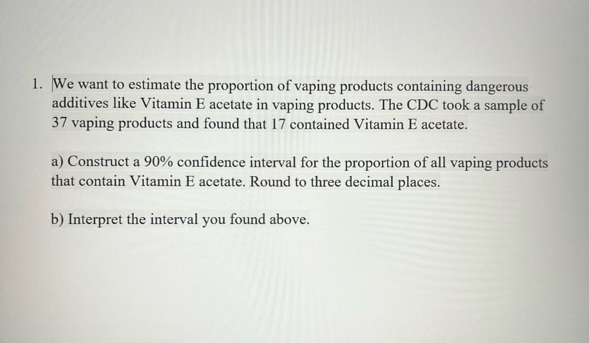 1. We want to estimate the proportion of vaping products containing dangerous
additives like Vitamin E acetate in vaping products. The CDC took a sample of
37 vaping products and found that 17 contained Vitamin E acetate.
a) Construct a 90% confidence interval for the proportion of all vaping products
that contain Vitamin E acetate. Round to three decimal places.
b) Interpret the interval you found above.
