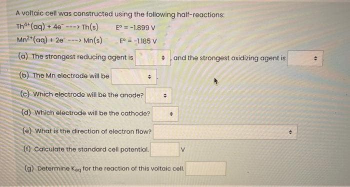 A voltaic cell was constructed using the following half-reactions:
Th4+ (aq) + 4e
-> Th(s)
E° = -1.899 V
Mn2+ (aq) + 2e-
Mn(s)
E° = -1.185 V
(a) The strongest reducing agent is
(b) The Mn electrode will be
(c) Which electrode will be the anode?
(d) Which electrode will be the cathode?
(e) What is the direction of electron flow?
(f) Calculate the standard cell potential.
(g) Determine Keq for the reaction of this voltaic cell.
--->
✪
and the strongest oxidizing agent is
+
V
↑