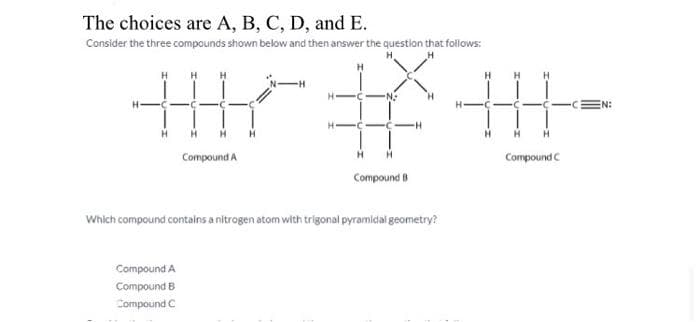 The choices are A, B, C, D, and E.
Consider the three compounds shown below and then answer the question that follows:
H
Compound A
Compound B
Compound C
Compound A
H H
我用
H H
H
H
Compound C
Compound B
Which compound contains a nitrogen atom with trigonal pyramidal geometry?
EN:
