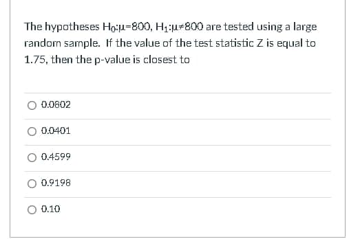 The hypotheses Ho:u=800, H₁:u 800 are tested using a large
random sample. If the value of the test statistic Z is equal to
1.75, then the p-value is closest to
0.0802
0.0401
O 0.4599
0.9198
0.10