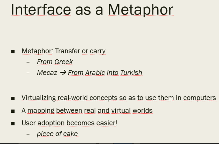 Interface as a Metaphor
Metaphor: Transfer or carry
From Greek
Mecaz → From Arabic into Turkish
I Virtualizing real-world concepts so as to use them in computers
A mapping between real and virtual worlds
User adoption becomes easier!
piece of cake
