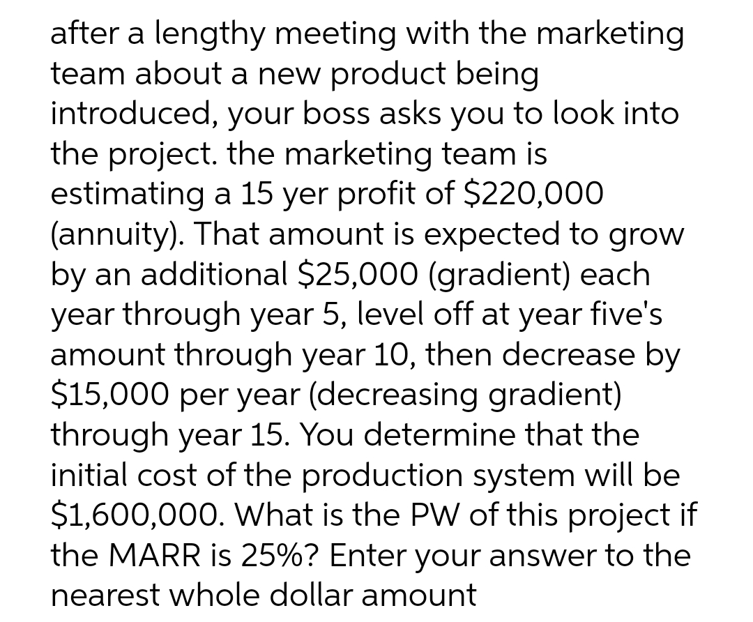 after a lengthy meeting with the marketing
team about a new product being
introduced, your boss asks you to look into
the project. the marketing team is
estimating a 15 yer profit of $220,000
(annuity). That amount is expected to grow
by an additional $25,000 (gradient) each
year through year 5, level off at year five's
amount through year 10, then decrease by
$15,000 per year (decreasing gradient)
through year 15. You determine that the
initial cost of the production system will be
$1,600,000. VWhat is the PW of this project if
the MARR is 25%? Enter your answer to the
nearest whole dollar amount
