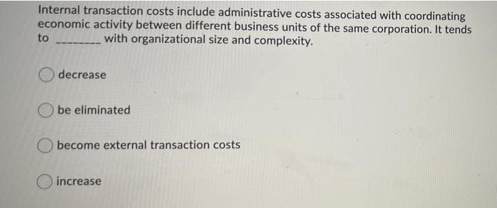 Internal transaction costs include administrative costs associated with coordinating
economic activity between different business units of the same corporation. It tends
to
with organizational size and complexity.
decrease
be eliminated
become external transaction costs
increase
