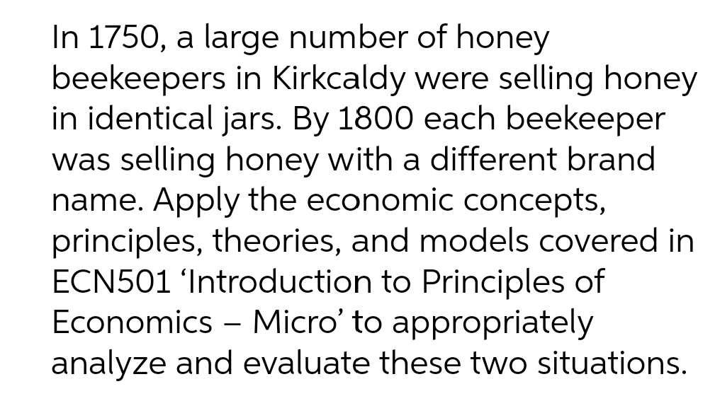 In 1750, a large number of honey
beekeepers in Kirkcaldy were selling honey
in identical jars. By 1800 each beekeeper
was selling honey with a different brand
name. Apply the economic concepts,
principles, theories, and models covered in
ECN501 'Introduction to Principles of
Economics – Micro' to appropriately
analyze and evaluate these two situations.
