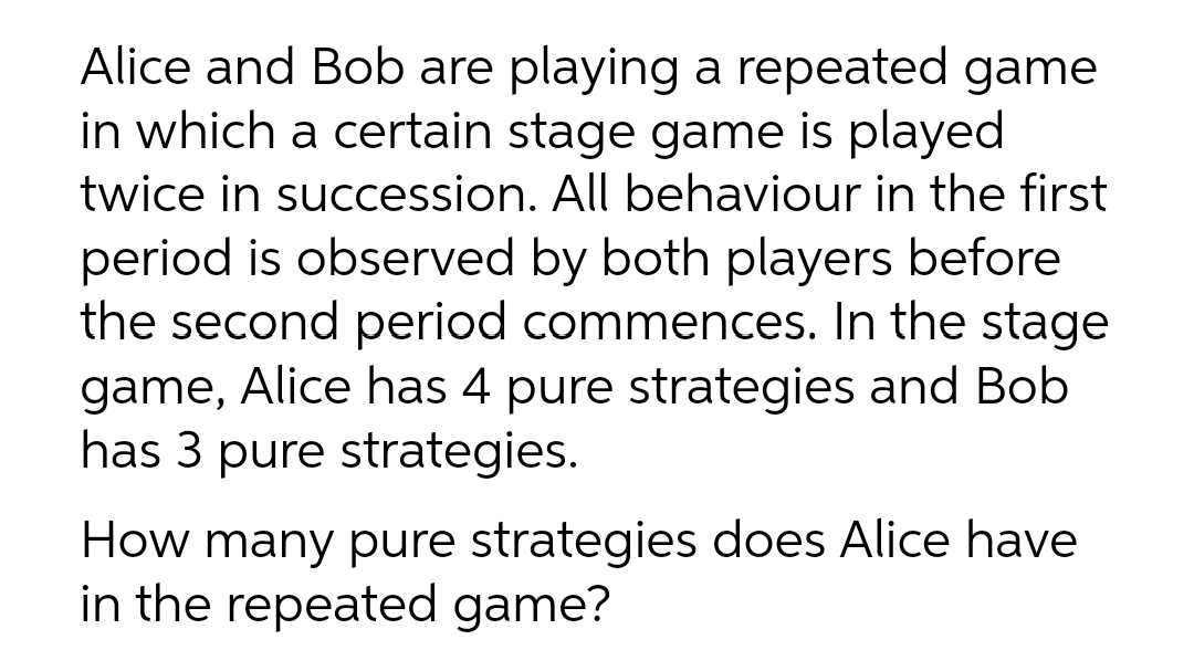 Alice and Bob are playing a repeated game
in which a certain stage game is played
twice in succession. All behaviour in the first
period is observed by both players before
the second period commences. In the stage
game, Alice has 4 pure strategies and Bob
has 3 pure strategies.
How many pure strategies does Alice have
in the repeated game?
