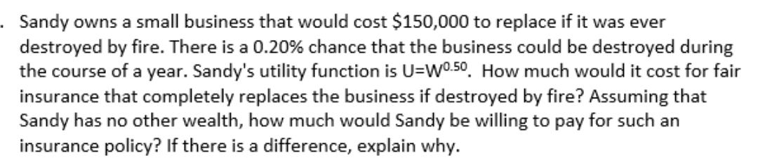 Sandy owns a small business that would cost $150,000 to replace if it was ever
destroyed by fire. There is a 0.20% chance that the business could be destroyed during
the course of a year. Sandy's utility function is U=W0.50. How much would it cost for fair
insurance that completely replaces the business if destroyed by fire? Assuming that
Sandy has no other wealth, how much would Sandy be willing to pay for such an
insurance policy? If there is a difference, explain why.
