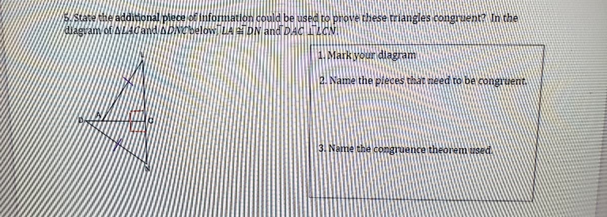 S/State the additional piece of information could be used to prove these triangles congruent? In the
diagram of ALAgand ADNCbelowŢLA =ĪDN and DAC 1LCN|
1. Markyour diagram
2. Name the pieces that need to be congruent
3. Name the congruence theorem used.
