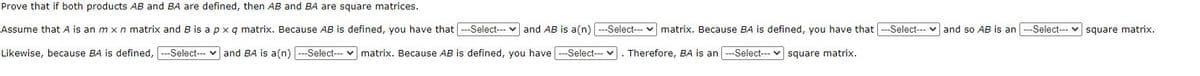 Prove that if both products AB and BA are defined, then AB and BA are square matrices.
Assume that A is an m xn matrix and B is apxq matrix. Because AB is defined, you have that
--Select--- v and AB is a(n)
--Select--- v matrix. Because BA is defined, you have that ---Select---
and so AB is an
--Select--- v square matrix.
Likewise, because BA is defined,
---Select--- v and BA is a(n) ---Select--- v matrix. Because AB is defined, you have ---Select--- v
Therefore, BA is an
--Select--- v square matrix.
