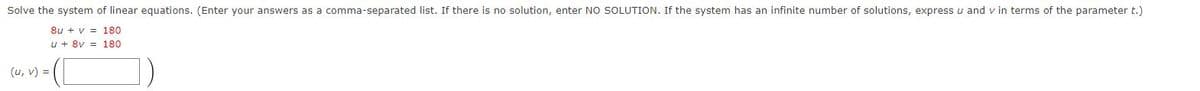 Solve the system of linear equations. (Enter your answers as a comma-separated list. If there is no solution, enter NO SOLUTION. If the system has an infinite number of solutions, express u and v in terms of the parameter t.)
8u + v = 180
u + 8v = 180
(u, v) =
