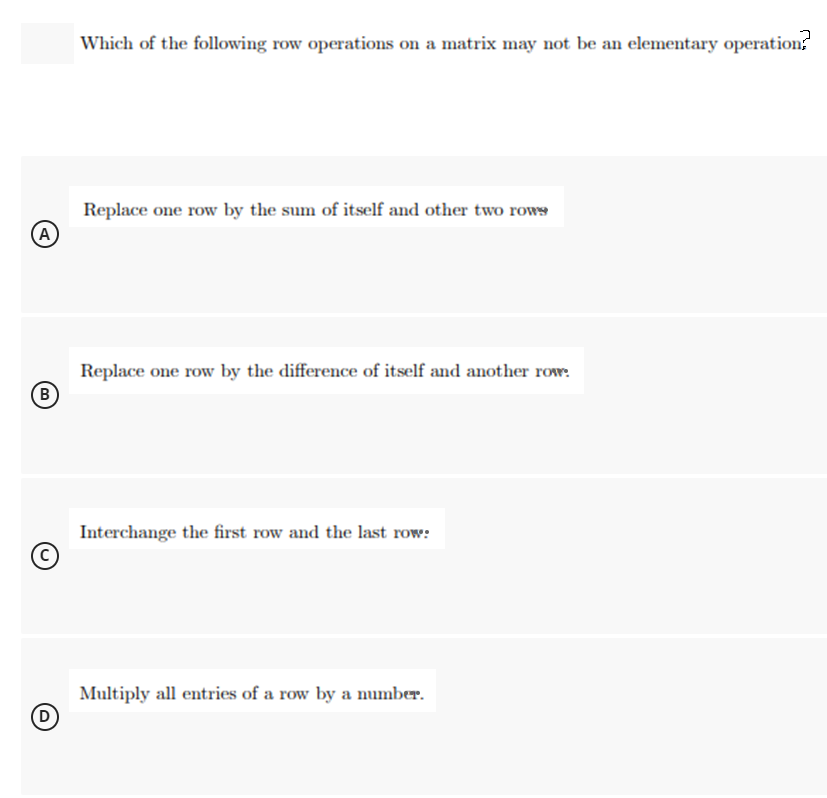 Which of the following row operations on a matrix may not be an elementary operation
Replace one row by the sum of itself and other two rows
(A
Replace one row by the difference of itself and another row:
B
Interchange the first row and the last row:
Multiply all entries of a row by a number.
