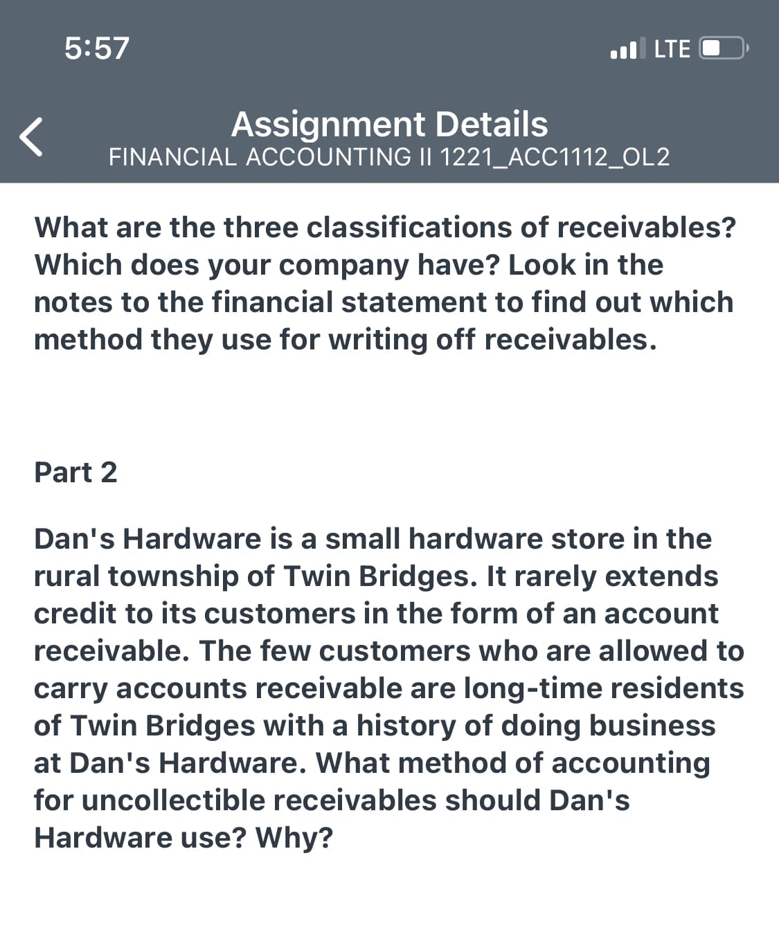 5:57
l LTE
Assignment Details
FINANCIAL ACCOUNTING II 1221_ACC1112_OL2
What are the three classifications of receivables?
Which does your company have? Look in the
notes to the financial statement to find out which
method they use for writing off receivables.
Part 2
Dan's Hardware is a small hardware store in the
rural township of Twin Bridges. It rarely extends
credit to its customers in the form of an account
receivable. The few customers who are allowed to
carry accounts receivable are long-time residents
of Twin Bridges with a history of doing business
at Dan's Hardware. What method of accounting
for uncollectible receivables should Dan's
Hardware use? Why?
