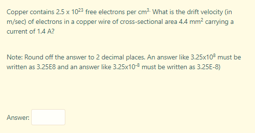 Copper contains 2.5 x 1023 free electrons per cm³- What is the drift velocity (in
m/sec) of electrons in a copper wire of cross-sectional area 4.4 mm? carrying a
current of 1.4 A?
