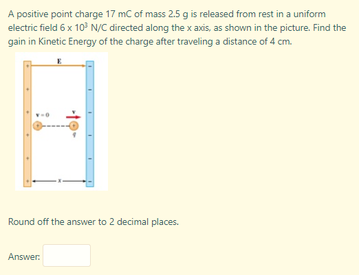 A positive point charge 17 mC of mass 2.5 g is released from rest in a uniform
electric field 6 x 103 N/C directed along the x axis, as shown in the picture. Find the
gain in Kinetic Energy of the charge after traveling a distance of 4 cm.
