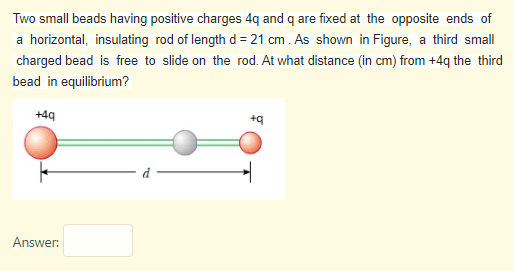 Two small beads having positive charges 4q and q are fixed at the opposite ends of
a horizontal, insulating rod of length d= 21 cm . As shown in Figure, a third small
charged bead is free to slide on the rod. At what distance (in cm) from +4q the third
bead in equilibrium?
+49
Answer:
