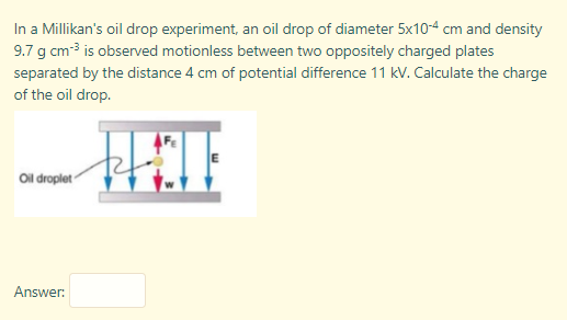 In a Millikan's oil drop experiment, an oil drop of diameter 5x10-4 cm and density
9.7 g cm3 is observed motionless between two oppositely charged plates
separated by the distance 4 cm of potential difference 11 kV. Calculate the charge
of the oil drop.
Ol droplet
Answer:
