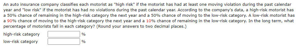 An auto insurance company classifies each motorist as "high risk" if the motorist has had at least one moving violation during the past calendar
year and "low risk" if the motorist has had no violations during the past calendar year. According to the company's data, a high-risk motorist has
a 50% chance of remaining in the high-risk category the next year and a 50% chance of moving to the low-risk category. A low-risk motorist has
a 90% chance of moving to the high-risk category the next year and a 10% chance of remaining in the low-risk category. In the long term, what
percentage of motorists fall in each category? (Round your answers to two decimal places.)
high-risk category
%
low-risk category
%
