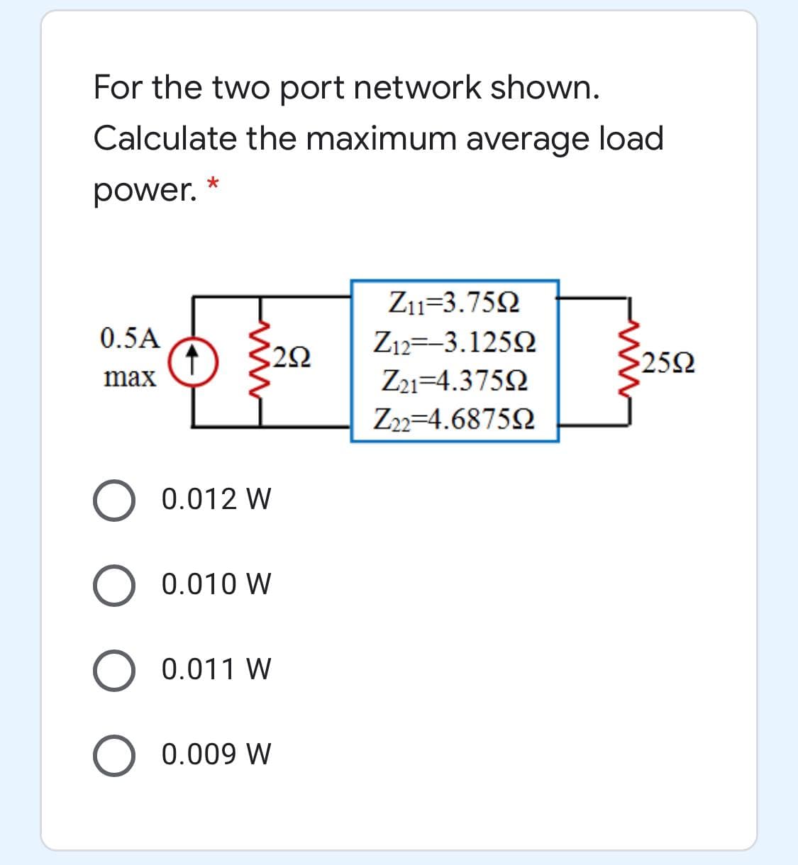 For the two port network shown.
Calculate the maximum average load
power.
Z1=3.75N
0.5A
Z12=-3.1252
$252
max
Z21=4.3752
Z22=4.68752
0.012 W
O 0.010 W
0.011 W
0.009 W
