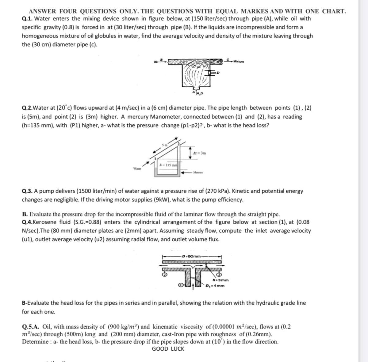 ANSWER FOUR QUESTIONS ONLY. THE QUESTIONS WITH EQUAL MARKES AND WITH ONE CHART.
Q.1. Water enters the mixing device shown in figure below, at (150 liter/sec) through pipe (A), while oil with
specific gravity (0.8) is forced in at (30 liter/sec) through pipe (B). If the liquids are incompressible and form a
homogeneous mixture of oil globules in water, find the average velocity and density of the mixture leaving through
the (30 cm) diameter pipe (c).
CMixture
Q.2.Water at (20°c) flows upward at (4 m/sec) in a (6 cm) diameter pipe. The pipe length between points (1), (2)
is (5m), and point (2) is (3m) higher. A mercury Manometer, connected between (1) and (2), has a reading
(h=135 mm), with (P1) higher, a- what is the pressure change (p1-p2)?, b- what is the head loss?
= 3m
h- 135 mm
Water
Mury
Q.3. A pump delivers (1500 liter/min) of water against a pressure rise of (270 kPa). Kinetic and potential energy
changes are negligible. If the driving motor supplies (9kW), what is the pump efficiency.
B. Evaluate the pressure drop for the incompressible fluid of the laminar flow through the straight pipe.
Q.4.Kerosene fluid (S.G.=0.88) enters the cylindrical arrangement of the figure below at section (1), at (0.08
N/sec).The (80 mm) diameter plates are (2mm) apart. Assuming steady flow, compute the inlet average velocity
(u1), outlet average velocity (u2) assuming radial flow, and outlet volume flux.
D:BOrmm
h=3mm
D,4 mm
B-Evaluate the head loss for the pipes in series and in parallel, showing the relation with the hydraulic grade line
for each one.
Q.5.A. Oil, with mass density of (900 kg/m3) and kinematic viscosity of (0.00001 m²/sec), flows at (0.2
m /sec) through (500m) long and (200 mm) diameter, cast-Iron pipe with roughness of (0.26mm).
Determine : a- the head loss, b- the pressure drop if the pipe slopes down at (10°) in the flow direction.
GOOD LUCK
