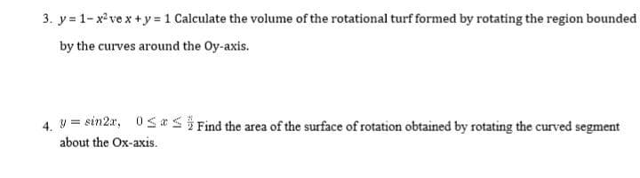 3. y = 1- x ve x +y = 1 Calculate the volume of the rotational turf formed by rotating the region bounded
by the curves around the Oy-axis.
4. V = sin2a, 0s *5} Find the area of the surface of rotation obtained by rotating the curved segment
about the Ox-axis.
