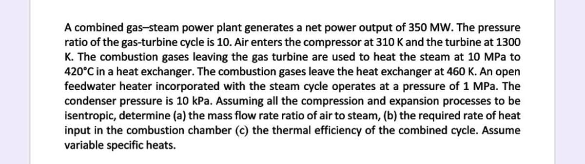 A combined gas-steam power plant generates a net power output of 350 MW. The pressure
ratio of the gas-turbine cycle is 10. Air enters the compressor at 310 K and the turbine at 1300
K. The combustion gases leaving the gas turbine are used to heat the steam at 10 MPa to
420°C in a heat exchanger. The combustion gases leave the heat exchanger at 460 K. An open
feedwater heater incorporated with the steam cycle operates at a pressure of 1 MPa. The
condenser pressure is 10 kPa. Assuming all the compression and expansion processes to be
isentropic, determine (a) the mass flow rate ratio of air to steam, (b) the required rate of heat
input in the combustion chamber (c) the thermal efficiency of the combined cycle. Assume
variable specific heats.
