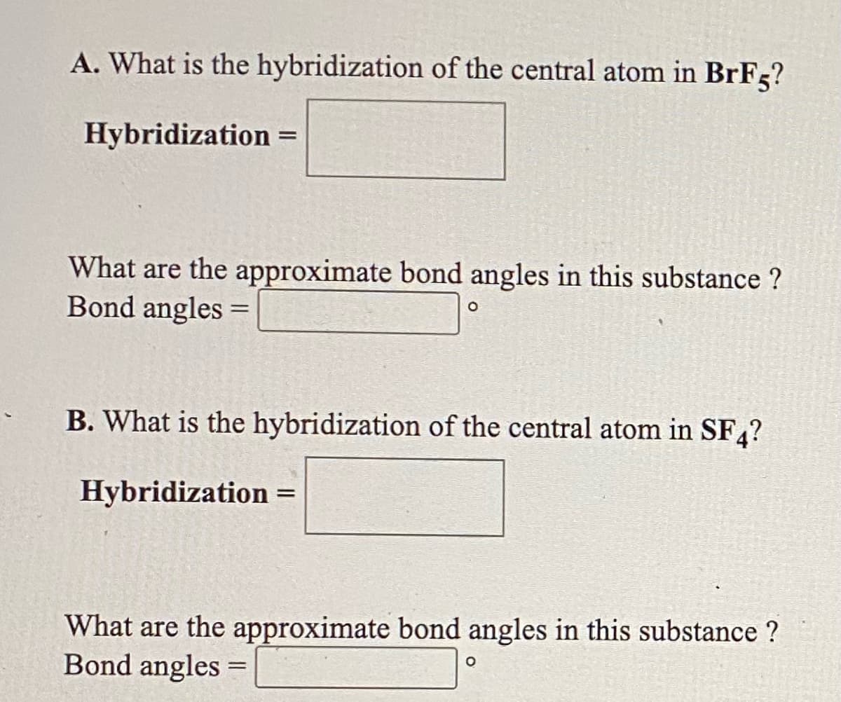 A. What is the hybridization of the central atom in BrF5?
Hybridization =
||
What are the approximate bond angles in this substance ?
Bond angles =
B. What is the hybridization of the central atom in SF,?
Hybridization
%3D
What are the approximate bond angles in this substance ?
Bond angles =

