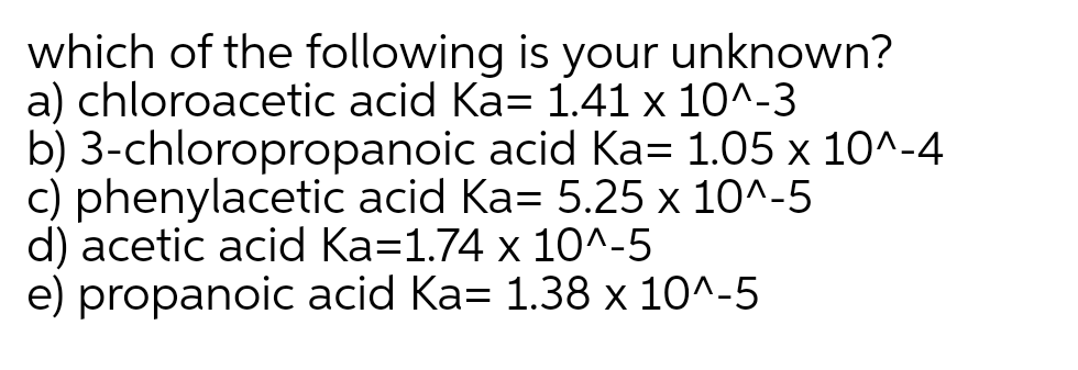 which of the following is your unknown?
a) chloroacetic acid Ka= 1.41 x 10^-3
b) 3-chloropropanoic acid Ka= 1.05 x 10^-4
c) phenylacetic acid Ka= 5.25 x 10^-5
d) acetic acid Ka=1.74 x 10^-5
e) propanoic acid Ka= 1.38 x 10^-5
