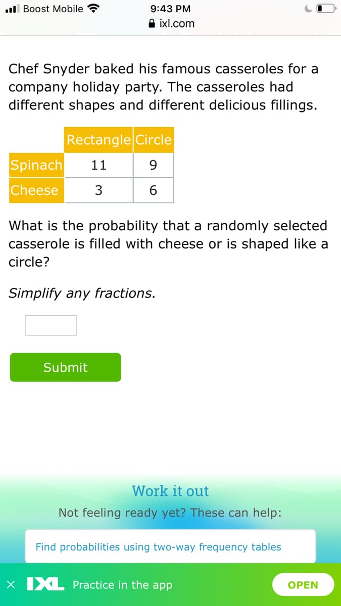 ll Boost Mobile
9:43 PM
A ixl.com
Chef Snyder baked his famous casseroles for a
company holiday party. The casseroles had
different shapes and different delicious fillings.
Rectangle Circle
Spinach
11
9.
Cheese
3
What is the probability that a randomly selected
casserole is filled with cheese or is shaped like a
circle?
Simplify any fractions.
Submit
Work it out
Not feeling ready yet? These can help:
Find probabilities using two-way frequency tables
x IXL Practice in the app
OPEN
