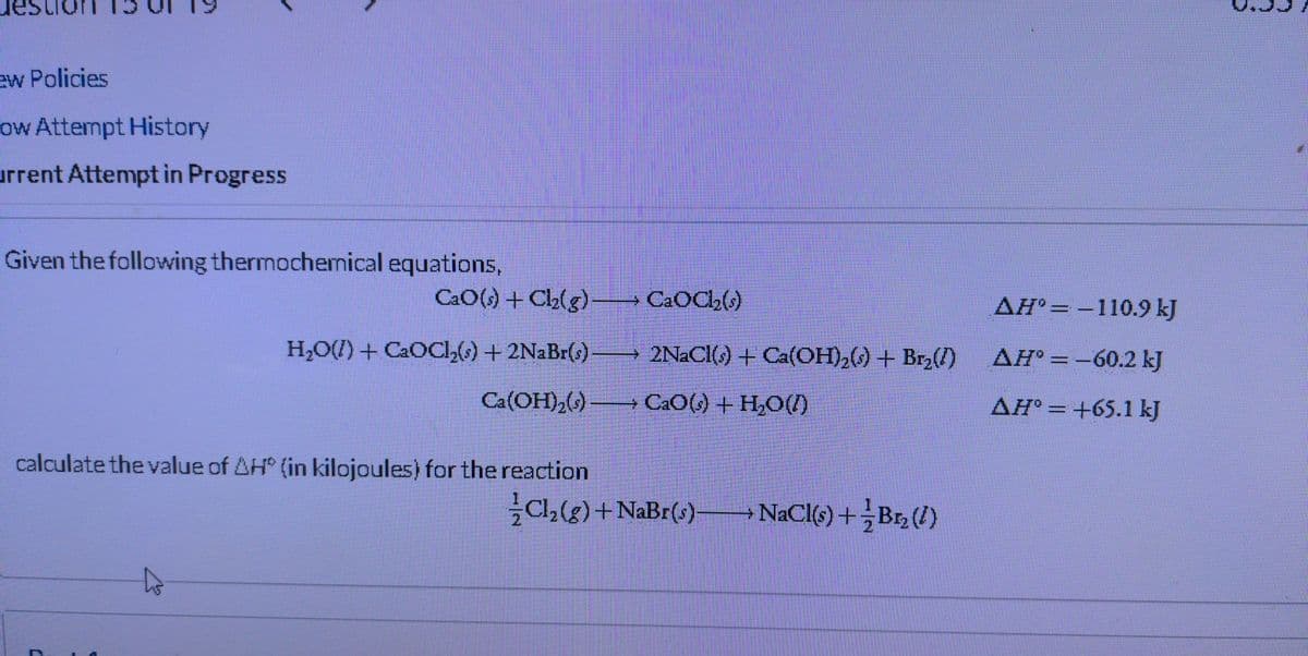 ew Policies
ow Attempt History
urrent Attempt in Progress
Given the following thermochemical equations,
CaO(s) + Cl₂(g)- → CaOCl₂(s)
H₂O(l) + CaOCl₂(s) + 2NaBr(s) —
2NaCl(s) + Ca(OH)₂() + Br₂(1)
Ca(OH)₂(s) → CaO(s)+H,O)
calculate the value of AH (in kilojoules) for the reaction
Cl₂(g) + NaBr(s)
NaCl(s) + Br₂ (2)
AH-110.9 kJ
AH° -60.2 kJ
AH° = +65.1 kJ