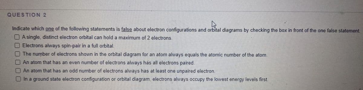QUESTION 2
4
Indicate which one of the following statements is false about electron configurations and orbital diagrams by checking the box in front of the one false statement.
A single, distinct electron orbital can hold a maximum of 2 electrons.
Electrons always spin-pair in a full orbital.
The number of electrons shown in the orbital diagram for an atom always equals the atomic number of the atom.
An atom that has an even number of electrons always has all electrons paired.
An atom that has an odd number of electrons always has at least one unpaired electron.
In a ground state electron configuration or orbital diagram, electrons always occupy the lowest energy levels first.