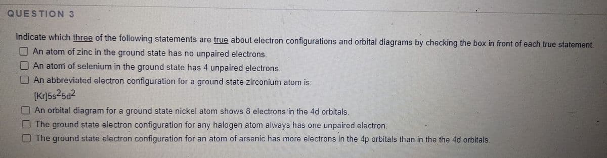 QUESTION 3
Indicate which three of the following statements are true about electron configurations and orbital diagrams by checking the box in front of each true statement.
An atom of zinc in the ground state has no unpaired electrons.
An atom of selenium in the ground state has 4 unpaired electrons.
An abbreviated electron configuration for a ground state zirconium atom is:
[Kr]5s25d2
An orbital diagram for a ground state nickel atom shows 8 electrons in the 4d orbitals.
The ground state electron configuration for any halogen atom always has one unpaired electron.
The ground state electron configuration for an atom of arsenic has more electrons in the 4p orbitals than in the the 4d orbitals.