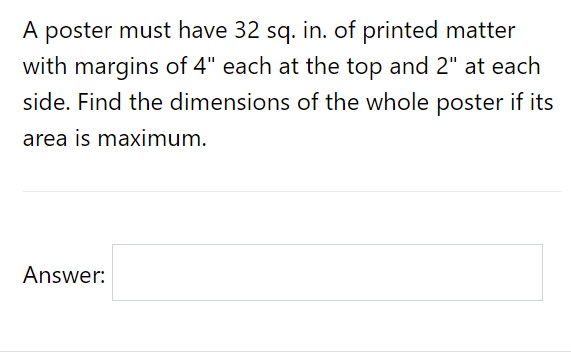 A poster must have 32 sq. in. of printed matter
with margins of 4" each at the top and 2" at each
side. Find the dimensions of the whole poster if its
area is maximum.
Answer:
