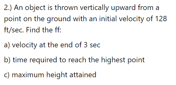 2.) An object is thrown vertically upward from a
point on the ground with an initial velocity of 128
ft/sec. Find the ff:
a) velocity at the end of 3 sec
b) time required to reach the highest point
c) maximum height attained
