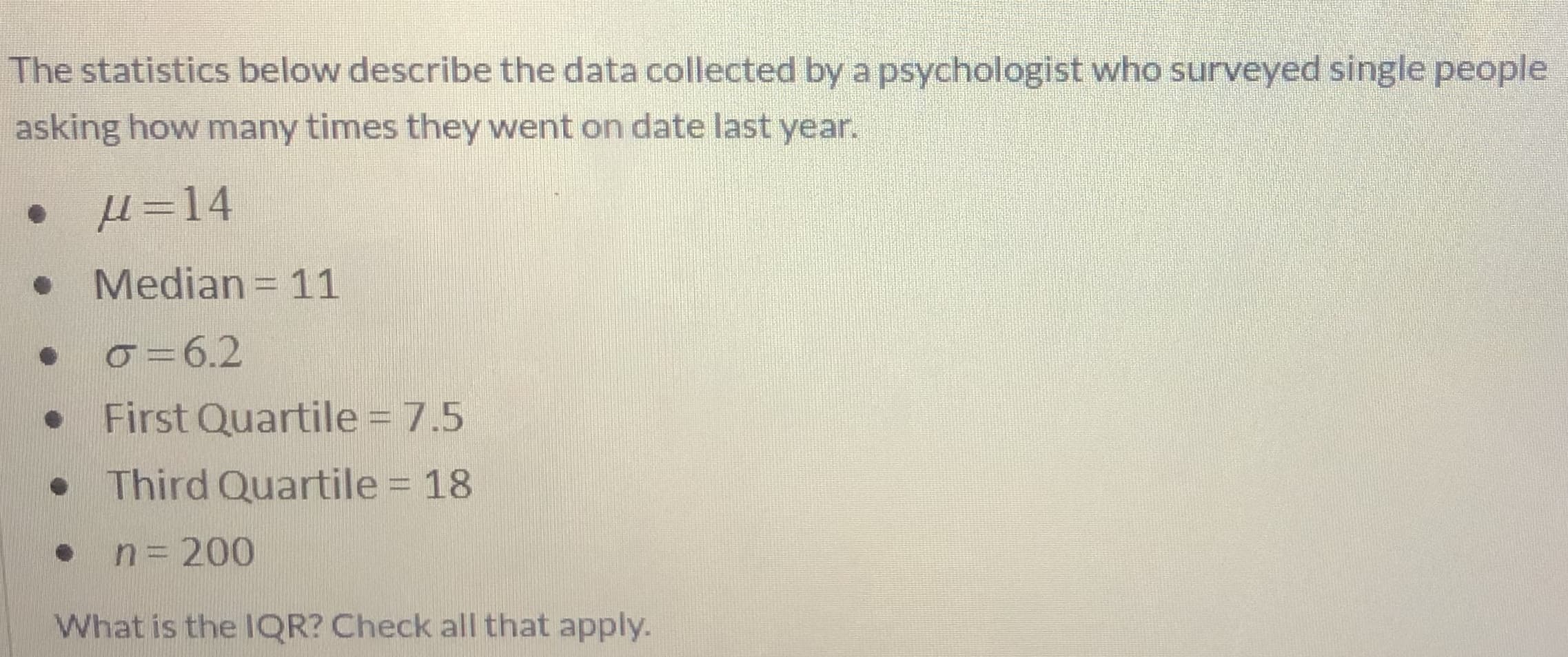 The statistics below describe the data collected by a psychologist who surveyed single people
asking how many times they went on date last year.
µ =14
Median= 11
o =6.2
First Quartile = 7.5
• Third Quartile = 18
n= 200
What is the 1QR? Check all that apply.
