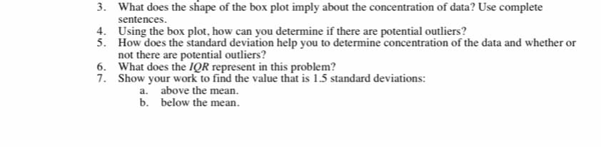 3. What does the shape of the box plot imply about the concentration of data? Use complete
sentences.
4. Using the box plot, how can you determine if there are potential outliers?
5. How does the standard deviation help you to determine concentration of the data and whether or
not there are potential outliers?
6. What does the IQR represent in this problem?
7. Show your work to find the value that is 1.5 standard deviations:
above the mean.
b. below the mean.
a.
