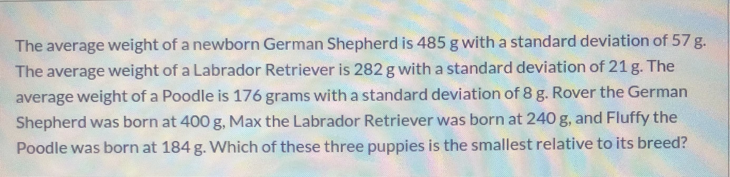 The average weight of a newborn German Shepherd is 485 g with a standard deviation of 57g
The average weight of a Labrador Retriever is 282 g with a standard deviation of 21 g. The
average weight of a Poodle is 176 grams with a standard deviation of 8 g. Rover the German
Shepherd was born at 400 g, Max the Labrador Retriever was born at 240 g, and Fluffy the
Poodle was born at 184 g. Which of these three puppies is the smallest relative to its breed?
