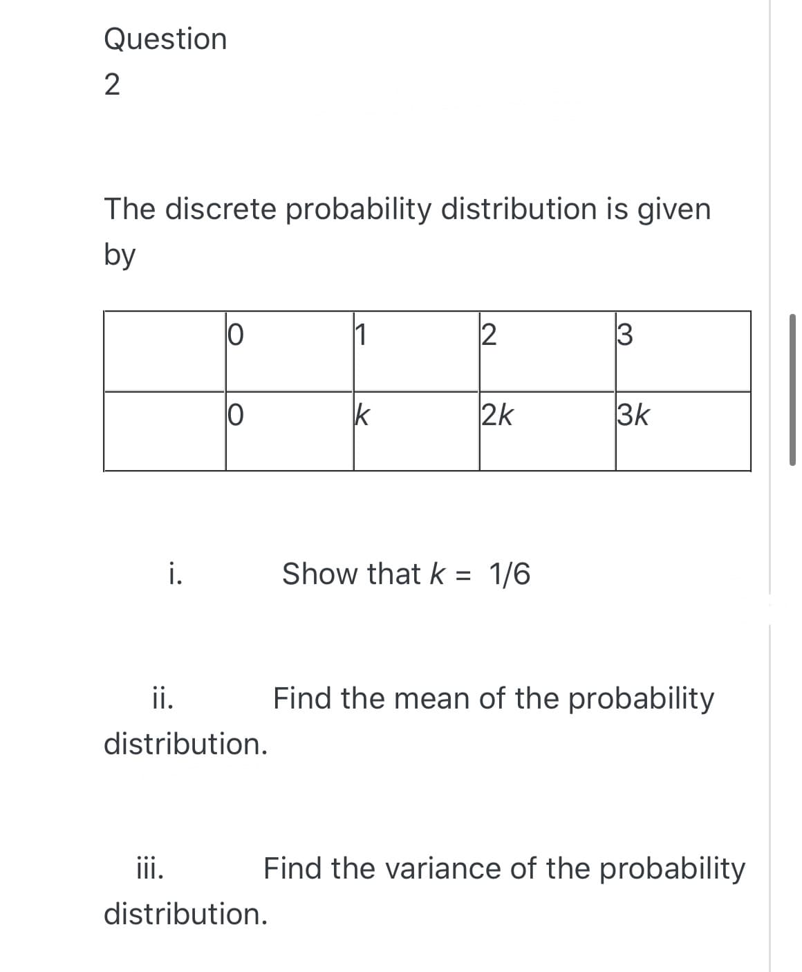 Question
The discrete probability distribution is given
by
1
k
2k
3k
i.
Show that k = 1/6
ii.
Find the mean of the probability
distribution.
iii.
Find the variance of the probability
distribution.
