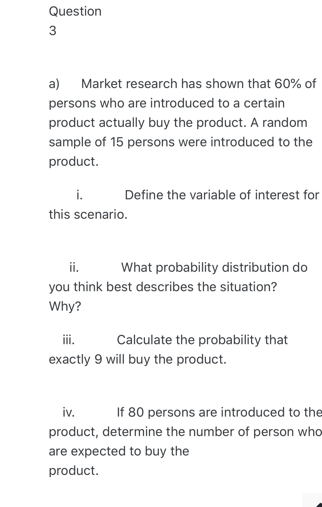 Question
3
a)
Market research has shown that 60% of
persons who are introduced to a certain
product actually buy the product. A random
sample of 15 persons were introduced to the
product.
i.
Define the variable of interest for
this scenario.
ii.
What probability distribution do
you think best describes the situation?
Why?
iii.
Calculate the probability that
exactly 9 will buy the product.
iv.
If 80 persons are introduced to the
product, determine the number of person who
are expected to buy the
product.
