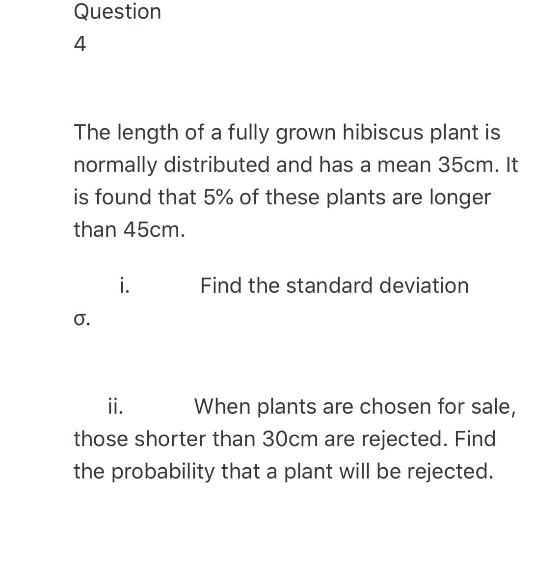 Question
4
The length of a fully grown hibiscus plant is
normally distributed and has a mean 35cm. It
is found that 5% of these plants are longer
than 45cm.
i.
Find the standard deviation
O.
ii.
When plants are chosen for sale,
those shorter than 30cm are rejected. Find
the probability that a plant will be rejected.
