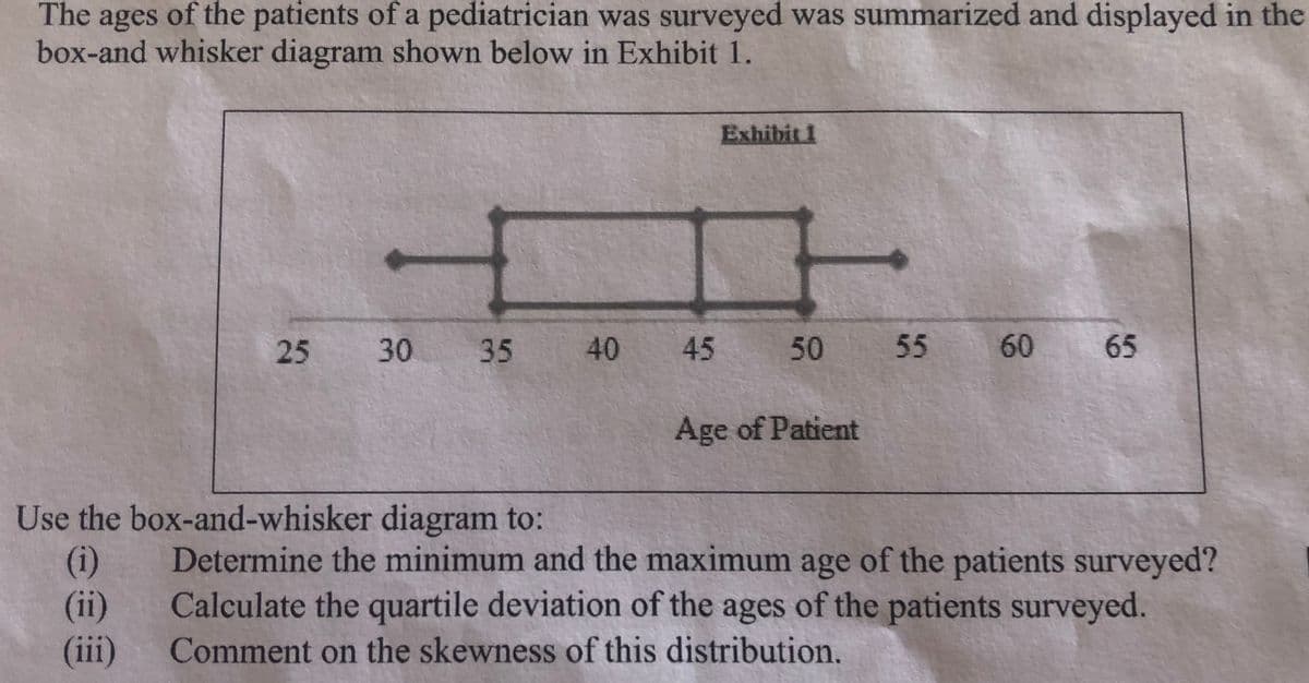 The ages of the patients of a pediatrician was surveyed was summarized and displayed in the
box-and whisker diagram shown below in Exhibit 1.
Exhibit 1
25
30 35 40
45 50 55
60 65
Age of Patient
Use the box-and-whisker diagram to:
(i)
(ii)
(iii)
Determine the minimum and the maximum age of the patients surveyed?
Calculate the quartile deviation of the ages of the patients surveyed.
Comment on the skewness of this distribution.
