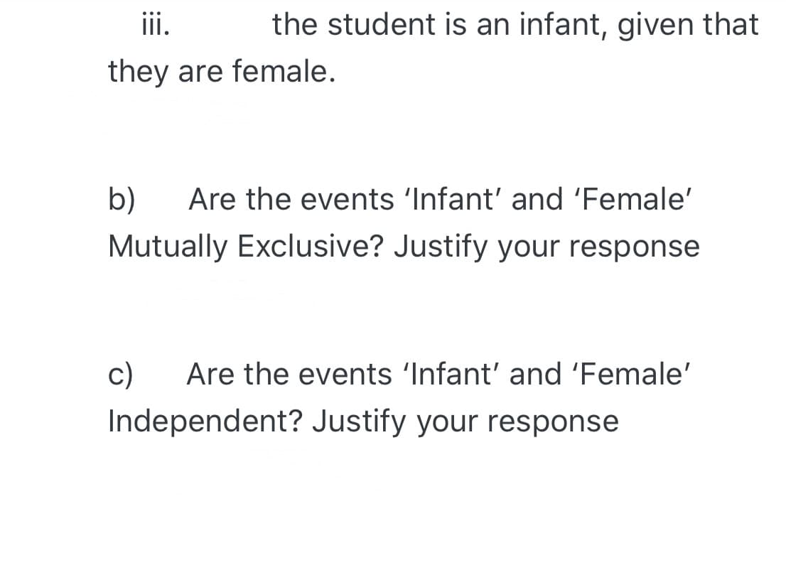 ii.
the student is an infant, given that
they are female.
b)
Are the events 'Infant' and 'Female'
Mutually Exclusive? Justify your response
c)
Independent? Justify your response
Are the events 'Infant' and 'Female'
