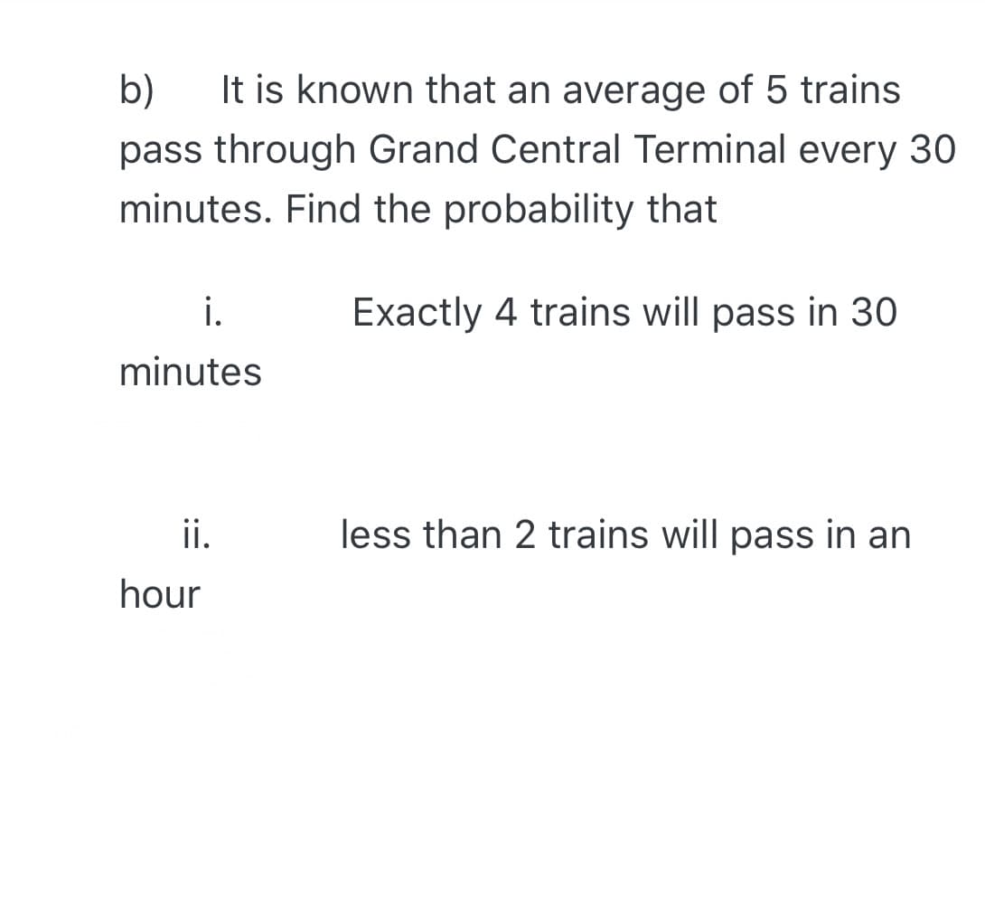 b)
It is known that an average of 5 trains
pass through Grand Central Terminal every 30
minutes. Find the probability that
i.
Exactly 4 trains will pass in 30
minutes
ii.
less than 2 trains will pass in an
hour
