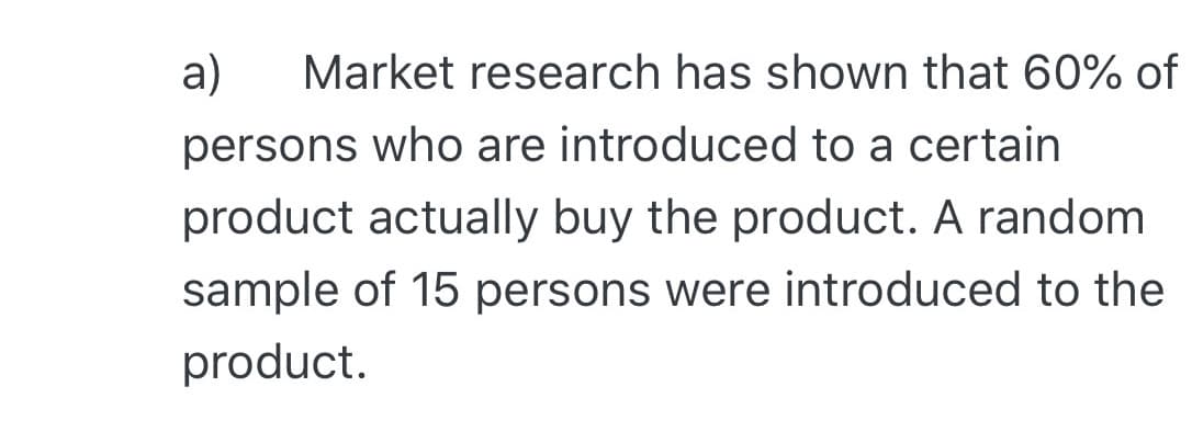 a)
Market research has shown that 60% of
persons who are introduced to a certain
product actually buy the product. A random
sample of 15 persons were introduced to the
product.
