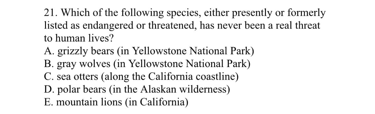 21. Which of the following species, either presently or formerly
listed as endangered or threatened, has never been a real threat
to human lives?
A. grizzly bears (in Yellowstone National Park)
B. gray wolves (in Yellowstone National Park)
C. sea otters (along the California coastline)
D. polar bears (in the Alaskan wilderness)
E. mountain lions (in California)
